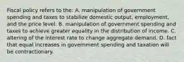 Fiscal policy refers to the: A. manipulation of government spending and taxes to stabilize domestic output, employment, and the price level. B. manipulation of government spending and taxes to achieve greater equality in the distribution of income. C. altering of the interest rate to change aggregate demand. D. fact that equal increases in government spending and taxation will be contractionary.