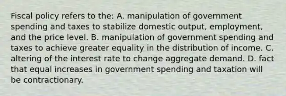 Fiscal policy refers to the: A. manipulation of government spending and taxes to stabilize domestic output, employment, and the price level. B. manipulation of government spending and taxes to achieve greater equality in the distribution of income. C. altering of the interest rate to change aggregate demand. D. fact that equal increases in government spending and taxation will be contractionary.