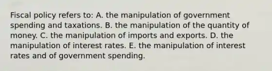 Fiscal policy refers to: A. the manipulation of government spending and taxations. B. the manipulation of the quantity of money. C. the manipulation of imports and exports. D. the manipulation of interest rates. E. the manipulation of interest rates and of government spending.