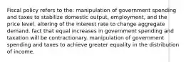 Fiscal policy refers to the: manipulation of government spending and taxes to stabilize domestic output, employment, and the price level. altering of the interest rate to change aggregate demand. fact that equal increases in government spending and taxation will be contractionary. manipulation of government spending and taxes to achieve greater equality in the distribution of income.