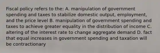 Fiscal policy refers to the: A. manipulation of government spending and taxes to stabilize domestic output, employment, and the price level B. manipulation of government spending and taxes to achieve greater equality in the distribution of income C. altering of the interest rate to change aggregate demand D. fact that equal increases in government spending and taxation will be contractionary