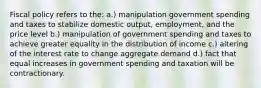 Fiscal policy refers to the: a.) manipulation government spending and taxes to stabilize domestic output, employment, and the price level b.) manipulation of government spending and taxes to achieve greater equality in the distribution of income c.) altering of the interest rate to change aggregate demand d.) fact that equal increases in government spending and taxation will be contractionary.