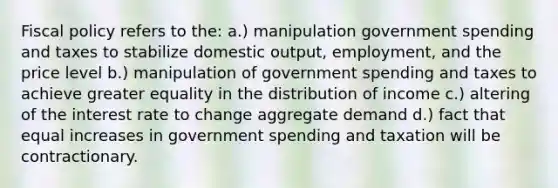 Fiscal policy refers to the: a.) manipulation government spending and taxes to stabilize domestic output, employment, and the price level b.) manipulation of government spending and taxes to achieve greater equality in the distribution of income c.) altering of the interest rate to change aggregate demand d.) fact that equal increases in government spending and taxation will be contractionary.