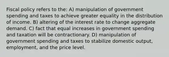 Fiscal policy refers to the: A) manipulation of government spending and taxes to achieve greater equality in the distribution of income. B) altering of the interest rate to change aggregate demand. C) fact that equal increases in government spending and taxation will be contractionary. D) manipulation of government spending and taxes to stabilize domestic output, employment, and the price level.