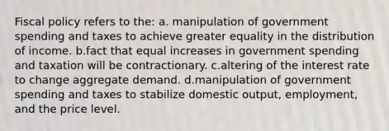 <a href='https://www.questionai.com/knowledge/kPTgdbKdvz-fiscal-policy' class='anchor-knowledge'>fiscal policy</a> refers to the: a. manipulation of government spending and taxes to achieve greater equality in the distribution of income. b.fact that equal increases in government spending and taxation will be contractionary. c.altering of the interest rate to change aggregate demand. d.manipulation of government spending and taxes to stabilize domestic output, employment, and the price level.