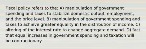 Fiscal policy refers to the: A) manipulation of government spending and taxes to stabilize domestic output, employment, and the price level. B) manipulation of government spending and taxes to achieve greater equality in the distribution of income. C) altering of the interest rate to change aggregate demand. D) fact that equal increases in government spending and taxation will be contractionary.