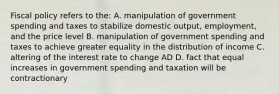 Fiscal policy refers to the: A. manipulation of government spending and taxes to stabilize domestic output, employment, and the price level B. manipulation of government spending and taxes to achieve greater equality in the distribution of income C. altering of the interest rate to change AD D. fact that equal increases in government spending and taxation will be contractionary