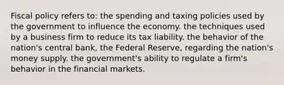 Fiscal policy refers to: the spending and taxing policies used by the government to influence the economy. the techniques used by a business firm to reduce its tax liability. the behavior of the nation's central bank, the Federal Reserve, regarding the nation's money supply. the government's ability to regulate a firm's behavior in the financial markets.