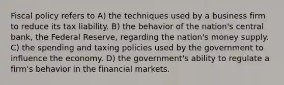 Fiscal policy refers to A) the techniques used by a business firm to reduce its tax liability. B) the behavior of the nation's central bank, the Federal Reserve, regarding the nation's money supply. C) the spending and taxing policies used by the government to influence the economy. D) the government's ability to regulate a firm's behavior in the financial markets.