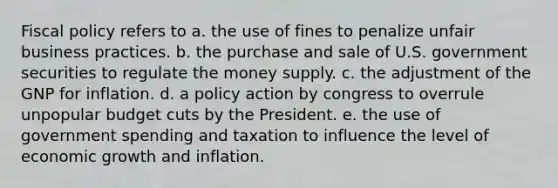 Fiscal policy refers to a. the use of fines to penalize unfair business practices. b. the purchase and sale of U.S. government securities to regulate the money supply. c. the adjustment of the GNP for inflation. d. a policy action by congress to overrule unpopular budget cuts by the President. e. the use of government spending and taxation to influence the level of economic growth and inflation.