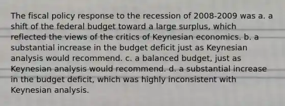 The fiscal policy response to the recession of 2008-2009 was a. a shift of the federal budget toward a large surplus, which reflected the views of the critics of Keynesian economics. b. a substantial increase in the budget deficit just as Keynesian analysis would recommend. c. a balanced budget, just as Keynesian analysis would recommend. d. a substantial increase in the budget deficit, which was highly inconsistent with Keynesian analysis.