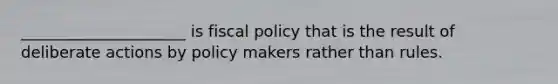 _____________________ is fiscal policy that is the result of deliberate actions by policy makers rather than rules.