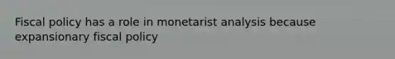 Fiscal policy has a role in monetarist analysis because expansionary fiscal policy