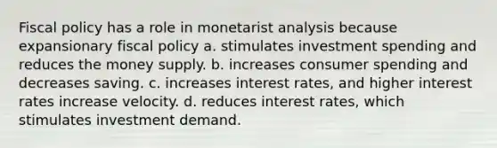 <a href='https://www.questionai.com/knowledge/kPTgdbKdvz-fiscal-policy' class='anchor-knowledge'>fiscal policy</a> has a role in monetarist analysis because expansionary fiscal policy a. stimulates investment spending and reduces the money supply. b. increases consumer spending and decreases saving. c. increases interest rates, and higher interest rates increase velocity. d. reduces interest rates, which stimulates investment demand.