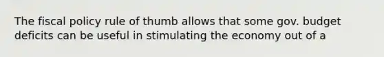 The fiscal policy rule of thumb allows that some gov. budget deficits can be useful in stimulating the economy out of a