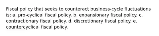 Fiscal policy that seeks to counteract business-cycle fluctuations is: a. pro-cyclical fiscal policy. b. expansionary fiscal policy. c. contractionary fiscal policy. d. discretionary fiscal policy. e. countercyclical fiscal policy.