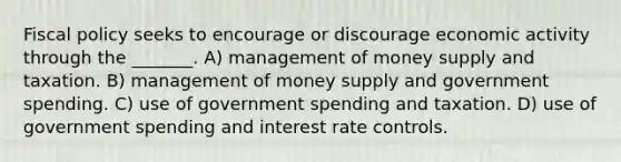 <a href='https://www.questionai.com/knowledge/kPTgdbKdvz-fiscal-policy' class='anchor-knowledge'>fiscal policy</a> seeks to encourage or discourage economic activity through the _______. A) management of money supply and taxation. B) management of money supply and government spending. C) use of government spending and taxation. D) use of government spending and interest rate controls.