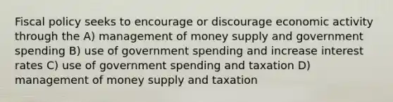 Fiscal policy seeks to encourage or discourage economic activity through the A) management of money supply and government spending B) use of government spending and increase interest rates C) use of government spending and taxation D) management of money supply and taxation