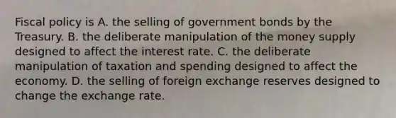 Fiscal policy is A. the selling of government bonds by the Treasury. B. the deliberate manipulation of the money supply designed to affect the interest rate. C. the deliberate manipulation of taxation and spending designed to affect the economy. D. the selling of foreign exchange reserves designed to change the exchange rate.