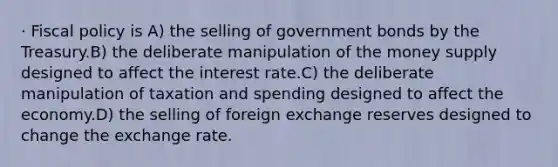 · Fiscal policy is A) the selling of government bonds by the Treasury.B) the deliberate manipulation of the money supply designed to affect the interest rate.C) the deliberate manipulation of taxation and spending designed to affect the economy.D) the selling of foreign exchange reserves designed to change the exchange rate.