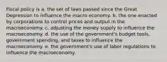 Fiscal policy is a. the set of laws passed since the Great Depression to influence the macro economy. b. the one enacted by corporations to control prices and output in the macroeconomy. c. adjusting the money supply to influence the macroeconomy. d. the use of the government's budget tools, government spending, and taxes to influence the macroeconomy. e. the government's use of labor regulations to influence the macroeconomy.