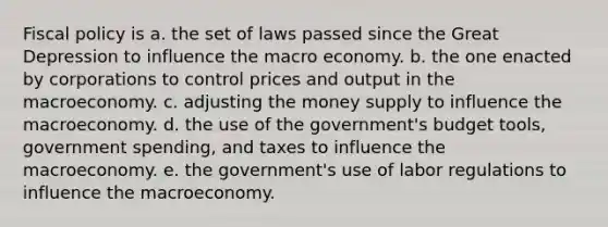 Fiscal policy is a. the set of laws passed since the Great Depression to influence the macro economy. b. the one enacted by corporations to control prices and output in the macroeconomy. c. adjusting the money supply to influence the macroeconomy. d. the use of the government's budget tools, government spending, and taxes to influence the macroeconomy. e. the government's use of labor regulations to influence the macroeconomy.