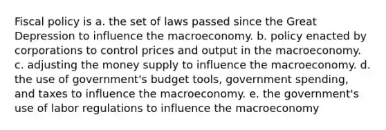 Fiscal policy is a. the set of laws passed since the Great Depression to influence the macroeconomy. b. policy enacted by corporations to control prices and output in the macroeconomy. c. adjusting the money supply to influence the macroeconomy. d. the use of government's budget tools, government spending, and taxes to influence the macroeconomy. e. the government's use of labor regulations to influence the macroeconomy