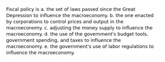 Fiscal policy is a. the set of laws passed since the Great Depression to influence the macroeconomy. b. the one enacted by corporations to control prices and output in the macroeconomy. c. adjusting the money supply to influence the macroeconomy. d. the use of the government's budget tools, government spending, and taxes to influence the macroeconomy. e. the government's use of labor regulations to influence the macroeconomy.