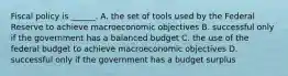 Fiscal policy is​ ______. A. the set of tools used by the Federal Reserve to achieve macroeconomic objectives B. successful only if the government has a balanced budget C. the use of the federal budget to achieve macroeconomic objectives D. successful only if the government has a budget surplus