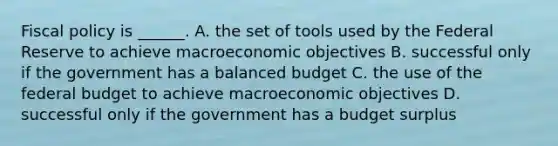 Fiscal policy is​ ______. A. the set of tools used by the Federal Reserve to achieve macroeconomic objectives B. successful only if the government has a balanced budget C. the use of the federal budget to achieve macroeconomic objectives D. successful only if the government has a budget surplus