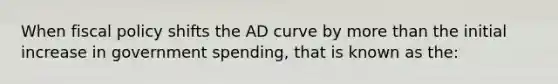 When fiscal policy shifts the AD curve by more than the initial increase in government spending, that is known as the: