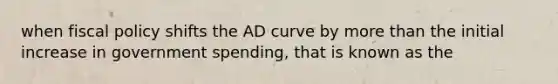 when fiscal policy shifts the AD curve by more than the initial increase in government spending, that is known as the