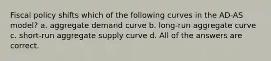 Fiscal policy shifts which of the following curves in the AD-AS model? a. aggregate demand curve b. long-run aggregate curve c. short-run aggregate supply curve d. All of the answers are correct.