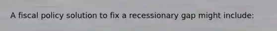 A fiscal policy solution to fix a recessionary gap might include: