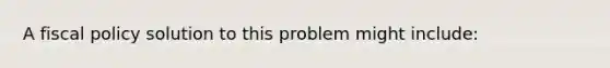 A <a href='https://www.questionai.com/knowledge/kPTgdbKdvz-fiscal-policy' class='anchor-knowledge'>fiscal policy</a> solution to this problem might include: