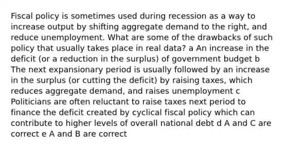 Fiscal policy is sometimes used during recession as a way to increase output by shifting aggregate demand to the right, and reduce unemployment. What are some of the drawbacks of such policy that usually takes place in real data? a An increase in the deficit (or a reduction in the surplus) of government budget b The next expansionary period is usually followed by an increase in the surplus (or cutting the deficit) by raising taxes, which reduces aggregate demand, and raises unemployment c Politicians are often reluctant to raise taxes next period to finance the deficit created by cyclical fiscal policy which can contribute to higher levels of overall national debt d A and C are correct e A and B are correct