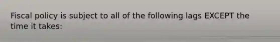 Fiscal policy is subject to all of the following lags EXCEPT the time it takes: