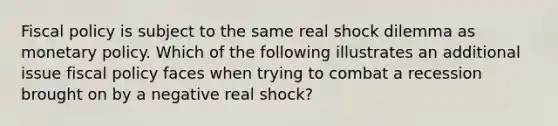 Fiscal policy is subject to the same real shock dilemma as monetary policy. Which of the following illustrates an additional issue fiscal policy faces when trying to combat a recession brought on by a negative real shock?