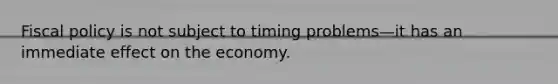 Fiscal policy is not subject to timing problems—it has an immediate effect on the economy.