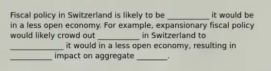 Fiscal policy in Switzerland is likely to be ___________ it would be in a less open economy. For​ example, expansionary fiscal policy would likely crowd out ___________ in Switzerland to ______________ it would in a less open​ economy, resulting in ___________ impact on aggregate ________.