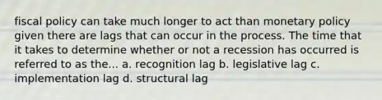 fiscal policy can take much longer to act than monetary policy given there are lags that can occur in the process. The time that it takes to determine whether or not a recession has occurred is referred to as the... a. recognition lag b. legislative lag c. implementation lag d. structural lag