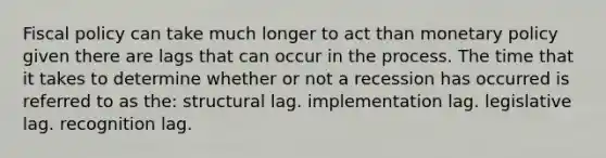 <a href='https://www.questionai.com/knowledge/kPTgdbKdvz-fiscal-policy' class='anchor-knowledge'>fiscal policy</a> can take much longer to act than <a href='https://www.questionai.com/knowledge/kEE0G7Llsx-monetary-policy' class='anchor-knowledge'>monetary policy</a> given there are lags that can occur in the process. The time that it takes to determine whether or not a recession has occurred is referred to as the: structural lag. implementation lag. legislative lag. recognition lag.