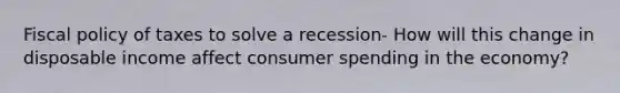 Fiscal policy of taxes to solve a recession- How will this change in disposable income affect consumer spending in the economy?