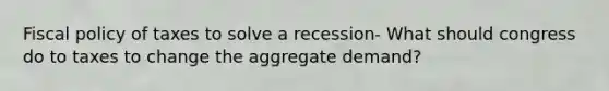 Fiscal policy of taxes to solve a recession- What should congress do to taxes to change the aggregate demand?