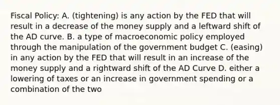 Fiscal Policy: A. (tightening) is any action by the FED that will result in a decrease of the money supply and a leftward shift of the AD curve. B. a type of macroeconomic policy employed through the manipulation of the government budget C. (easing) in any action by the FED that will result in an increase of the money supply and a rightward shift of the AD Curve D. either a lowering of taxes or an increase in government spending or a combination of the two