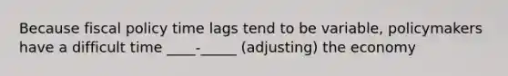 Because fiscal policy time lags tend to be variable, policymakers have a difficult time ____-_____ (adjusting) the economy