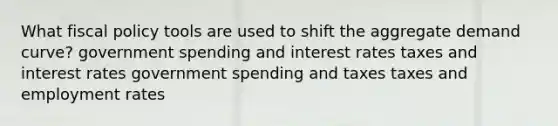 What fiscal policy tools are used to shift the aggregate demand curve? government spending and interest rates taxes and interest rates government spending and taxes taxes and employment rates