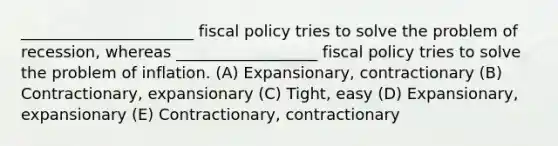 ______________________ fiscal policy tries to solve the problem of recession, whereas __________________ fiscal policy tries to solve the problem of inflation. (A) Expansionary, contractionary (B) Contractionary, expansionary (C) Tight, easy (D) Expansionary, expansionary (E) Contractionary, contractionary