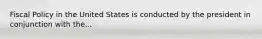 Fiscal Policy in the United States is conducted by the president in conjunction with the...