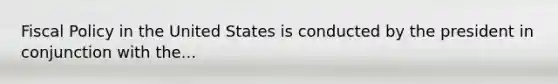 Fiscal Policy in the United States is conducted by the president in conjunction with the...